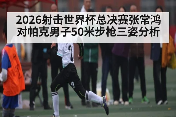 2026射击世界杯总决赛张常鸿对帕克男子50米步枪三姿分析