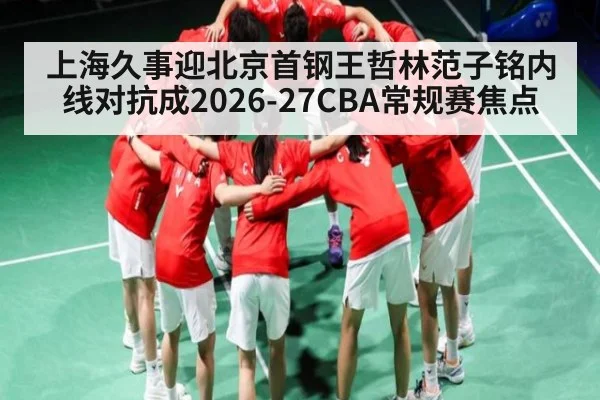 上海久事迎北京首钢王哲林范子铭内线对抗成2026-27CBA常规赛焦点